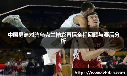 中国男篮对阵乌克兰精彩直播全程回顾与赛后分析